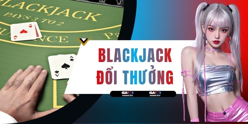Blackjack Đổi Thưởng - Luật Và 3 Chiến Thuật Ăn Tiền Lớn